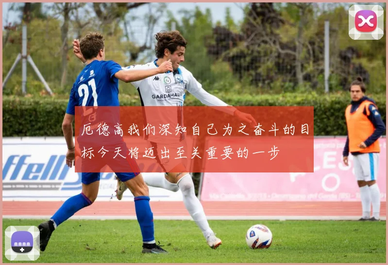 厄德高我们深知自己为之奋斗的目标今天将迈出至关重要的一步